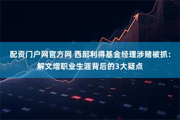 配资门户网官方网 西部利得基金经理涉赌被抓：解文增职业生涯背后的3大疑点