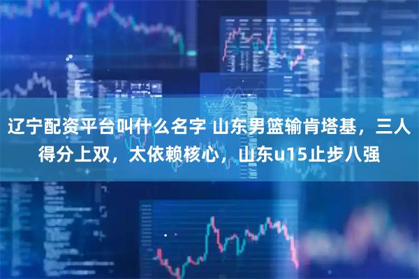 辽宁配资平台叫什么名字 山东男篮输肯塔基，三人得分上双，太依赖核心，山东u15止步八强