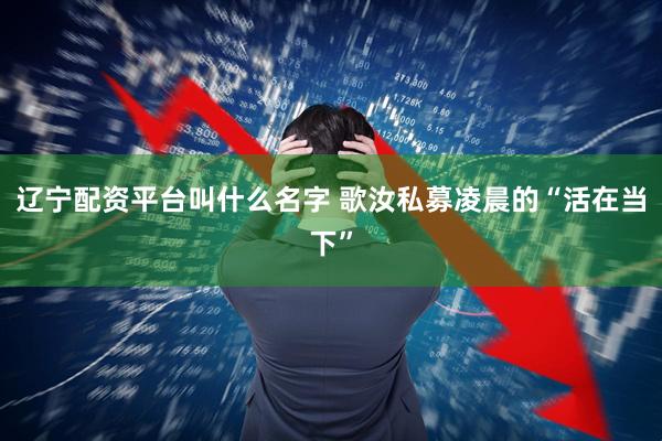 辽宁配资平台叫什么名字 歌汝私募凌晨的“活在当下”