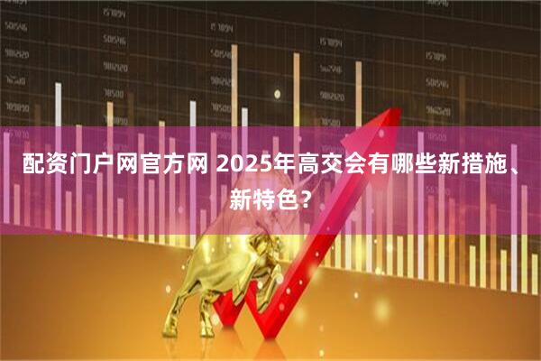 配资门户网官方网 2025年高交会有哪些新措施、新特色？