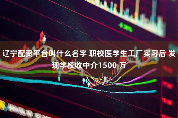 辽宁配资平台叫什么名字 职校医学生工厂实习后 发现学校收中介1500 万