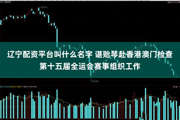 辽宁配资平台叫什么名字 谌贻琴赴香港澳门检查第十五届全运会赛事组织工作