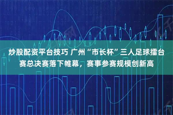 炒股配资平台技巧 广州“市长杯”三人足球擂台赛总决赛落下帷幕，赛事参赛规模创新高