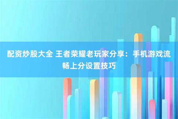 配资炒股大全 王者荣耀老玩家分享：手机游戏流畅上分设置技巧