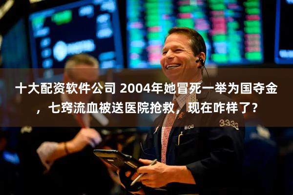 十大配资软件公司 2004年她冒死一举为国夺金，七窍流血被送医院抢救，现在咋样了？