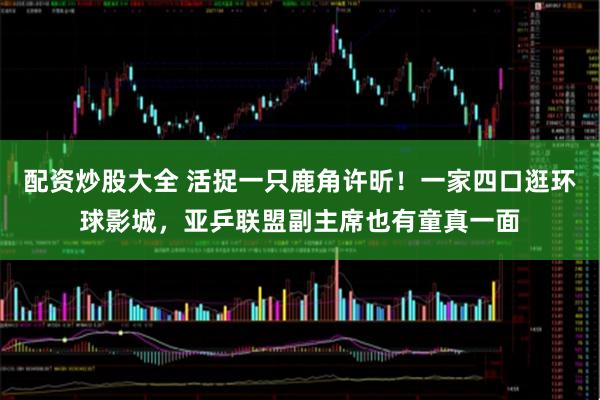 配资炒股大全 活捉一只鹿角许昕！一家四口逛环球影城，亚乒联盟副主席也有童真一面