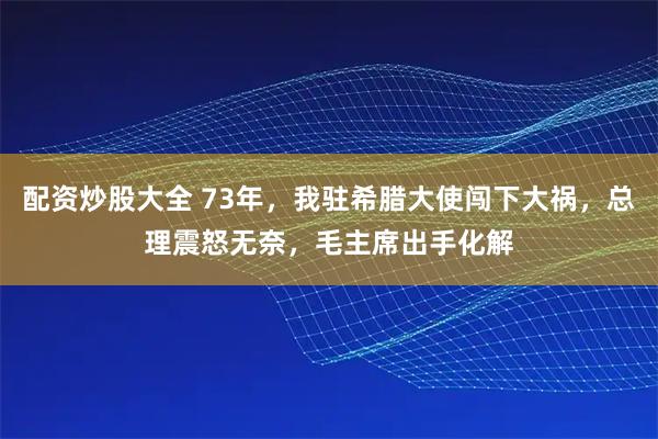 配资炒股大全 73年，我驻希腊大使闯下大祸，总理震怒无奈，毛主席出手化解
