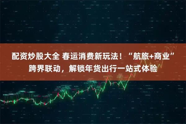 配资炒股大全 春运消费新玩法！“航旅+商业”跨界联动，解锁年货出行一站式体验