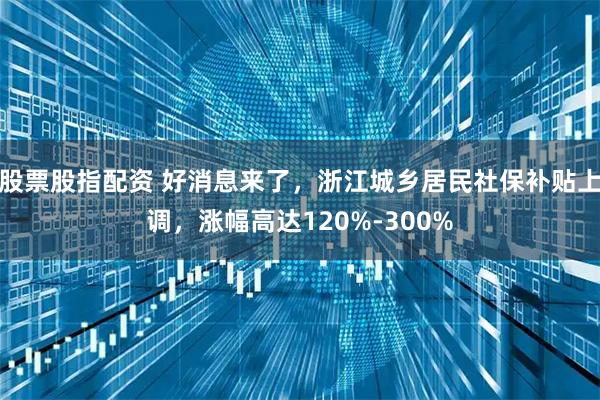 股票股指配资 好消息来了，浙江城乡居民社保补贴上调，涨幅高达120%-300%