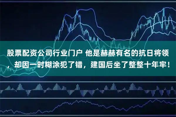 股票配资公司行业门户 他是赫赫有名的抗日将领，却因一时糊涂犯了错，建国后坐了整整十年牢！