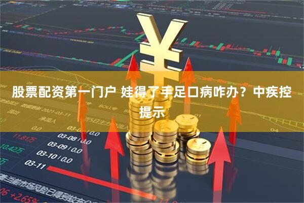 股票配资第一门户 娃得了手足口病咋办？中疾控提示