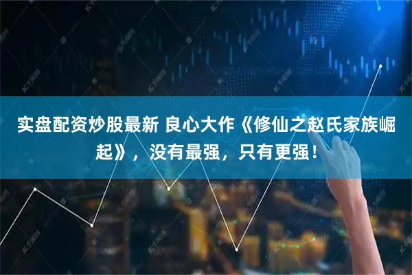 实盘配资炒股最新 良心大作《修仙之赵氏家族崛起》，没有最强，只有更强！