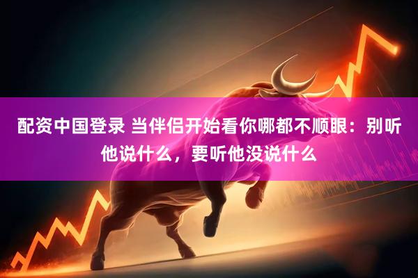 配资中国登录 当伴侣开始看你哪都不顺眼：别听他说什么，要听他没说什么