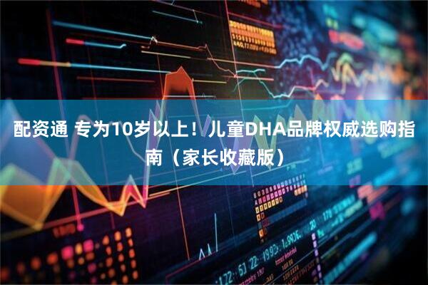 配资通 专为10岁以上！儿童DHA品牌权威选购指南（家长收藏版）