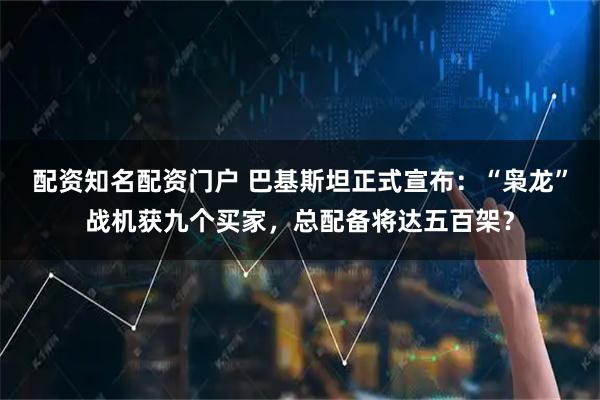 配资知名配资门户 巴基斯坦正式宣布：“枭龙”战机获九个买家，总配备将达五百架？