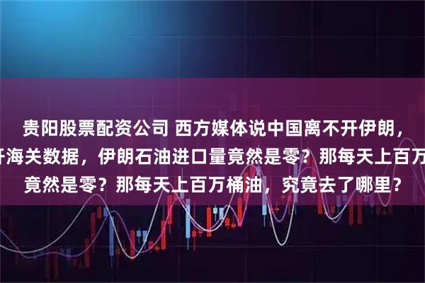贵阳股票配资公司 西方媒体说中国离不开伊朗，否则经济会停摆！翻开海关数据，伊朗石油进口量竟然是零？那每天上百万桶油，究竟去了哪里？