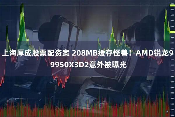 上海厚成股票配资案 208MB缓存怪兽！AMD锐龙9 9950X3D2意外被曝光