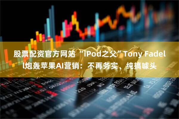 股票配资官方网站 “iPod之父”Tony Fadell炮轰苹果AI营销：不再务实、纯搞噱头