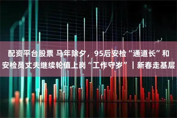 配资平台股票 马年除夕，95后安检“通道长”和安检员丈夫继续轮值上岗“工作守岁”｜新春走基层