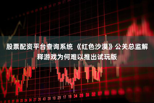 股票配资平台查询系统 《红色沙漠》公关总监解释游戏为何难以推出试玩版
