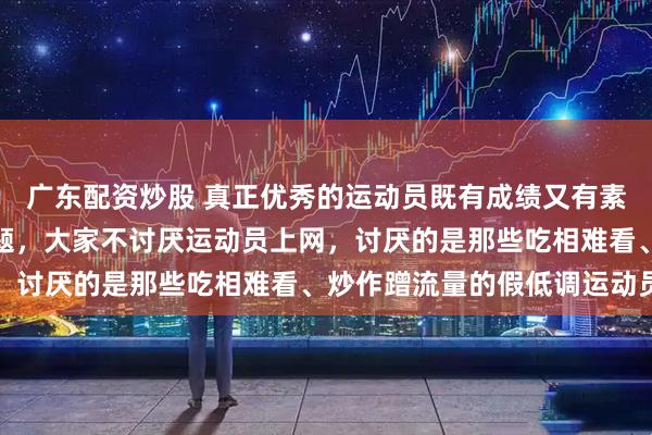 广东配资炒股 真正优秀的运动员既有成绩又有素养，不在网络上制造话题，大家不讨厌运动员上网，讨厌的是那些吃相难看、炒作蹭流量的假低调运动员