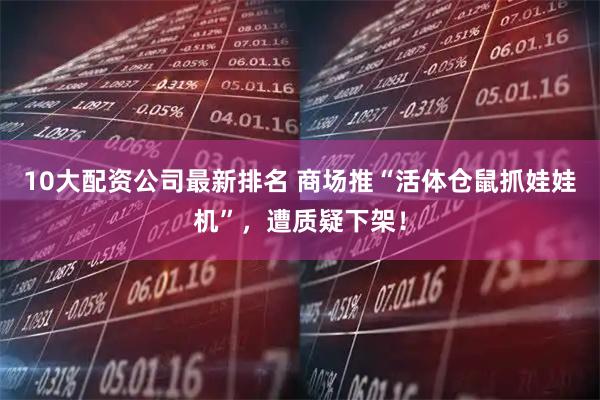 10大配资公司最新排名 商场推“活体仓鼠抓娃娃机”，遭质疑下架！